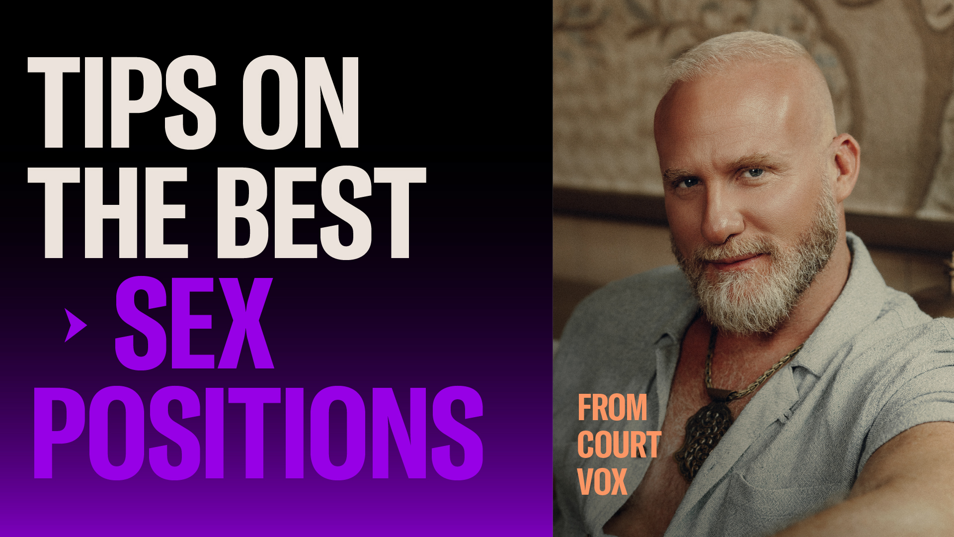 TIPS ON THE BEST GAY SEX POSITIONS FROM COURT VOX  Court Vox is a certified sex & intimacy coach based in L.A. He is a member of the World Association of Sex Coaches and founder of The Bodyvox.