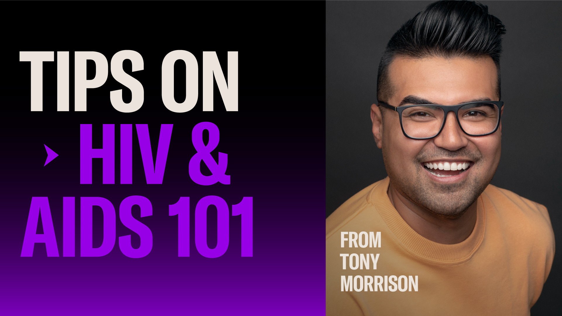 TIPS ON HIV & AIDS 101 FROM TONY MORRISON  Tony Morrison is an Emmy and GLAAD Award-earning journalist and creator. As GLAAD’s Senior Director of Communications, he amplifies LGBTQ stories and brings truth to experiences like his for people living with undetectable HIV.